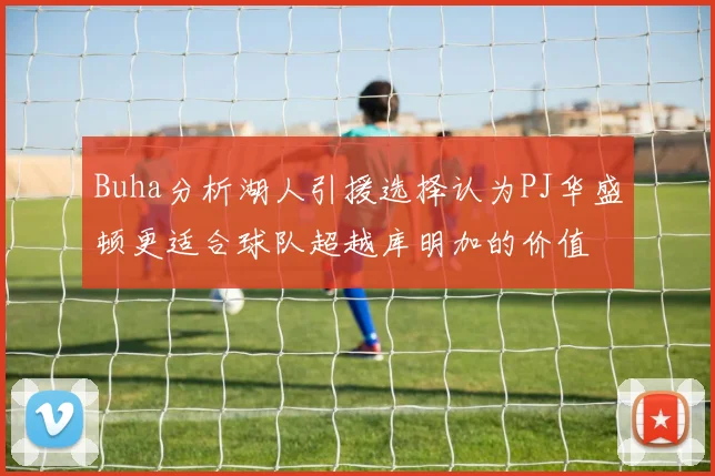 Buha分析湖人引援选择认为PJ华盛顿更适合球队超越库明加的价值